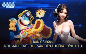 Bắn Cá 6686 - Nơi Giải Trí Kết Hợp Săn Tiền Thưởng Đỉnh Cao